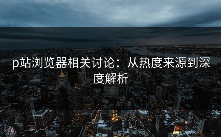 p站浏览器相关讨论：从热度来源到深度解析