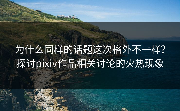 为什么同样的话题这次格外不一样？探讨pixiv作品相关讨论的火热现象