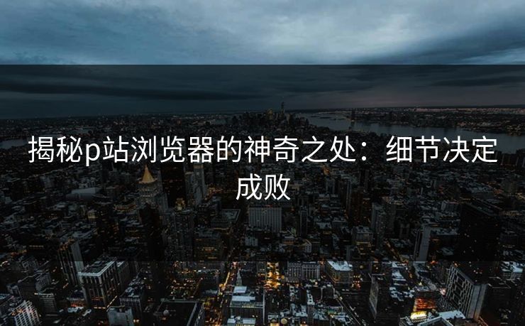 揭秘p站浏览器的神奇之处：细节决定成败