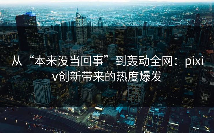 从“本来没当回事”到轰动全网：pixiv创新带来的热度爆发