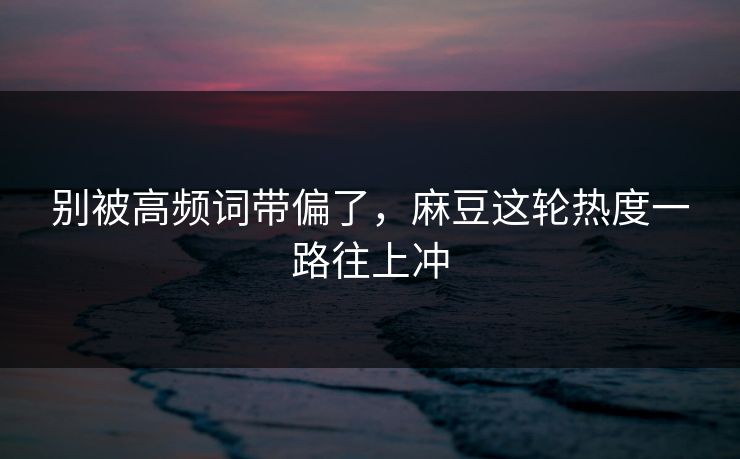 别被高频词带偏了，麻豆这轮热度一路往上冲