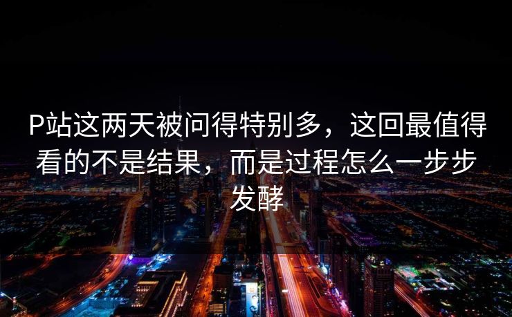 P站这两天被问得特别多，这回最值得看的不是结果，而是过程怎么一步步发酵