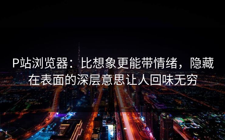 P站浏览器：比想象更能带情绪，隐藏在表面的深层意思让人回味无穷