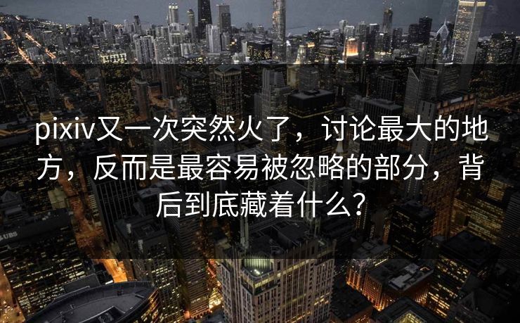 pixiv又一次突然火了，讨论最大的地方，反而是最容易被忽略的部分，背后到底藏着什么？