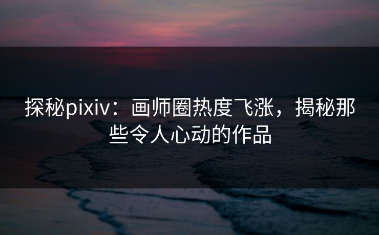 探秘pixiv：画师圈热度飞涨，揭秘那些令人心动的作品