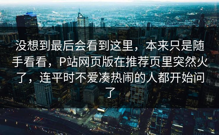 没想到最后会看到这里，本来只是随手看看，P站网页版在推荐页里突然火了，连平时不爱凑热闹的人都开始问了