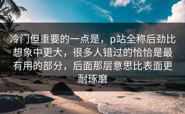 冷门但重要的一点是，p站全称后劲比想象中更大，很多人错过的恰恰是最有用的部分，后面那层意思比表面更耐琢磨