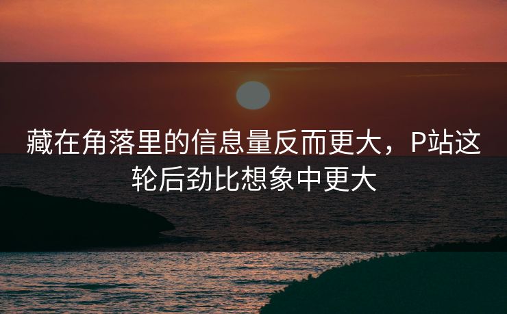 藏在角落里的信息量反而更大，P站这轮后劲比想象中更大