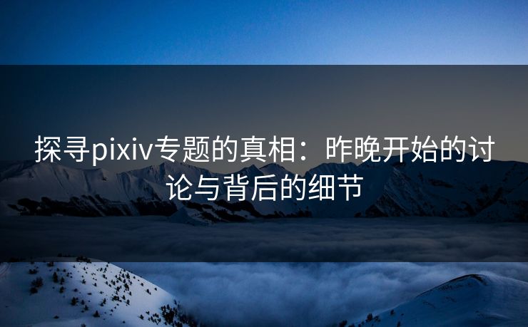 探寻pixiv专题的真相：昨晚开始的讨论与背后的细节