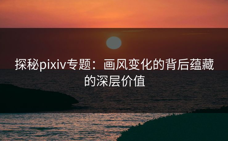 探秘pixiv专题：画风变化的背后蕴藏的深层价值