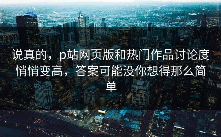 说真的，p站网页版和热门作品讨论度悄悄变高，答案可能没你想得那么简单