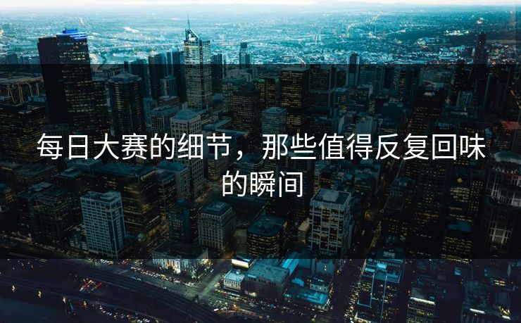 每日大赛的细节，那些值得反复回味的瞬间