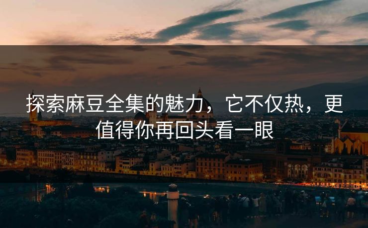 探索麻豆全集的魅力，它不仅热，更值得你再回头看一眼