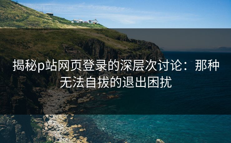 揭秘p站网页登录的深层次讨论：那种无法自拔的退出困扰