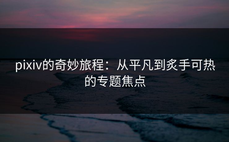 pixiv的奇妙旅程：从平凡到炙手可热的专题焦点