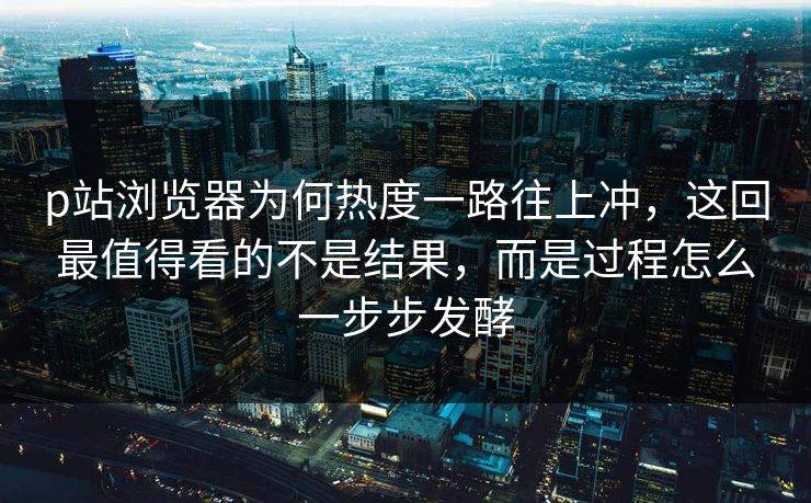 p站浏览器为何热度一路往上冲，这回最值得看的不是结果，而是过程怎么一步步发酵