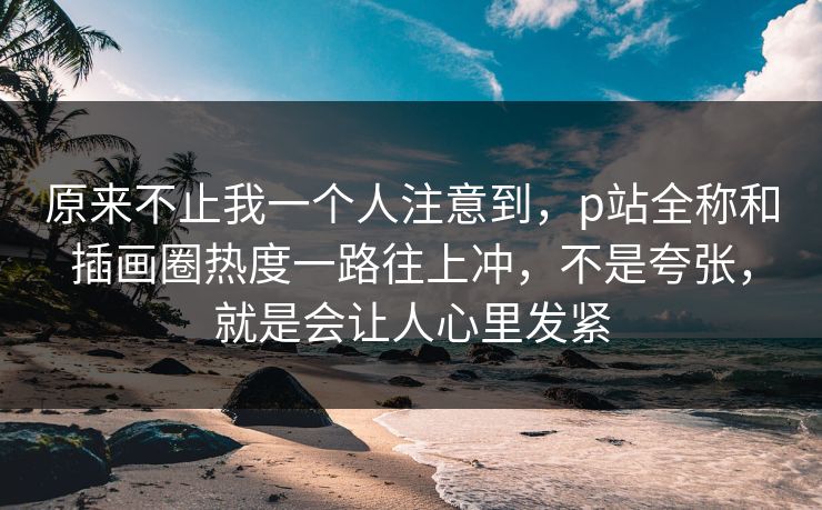 原来不止我一个人注意到，p站全称和插画圈热度一路往上冲，不是夸张，就是会让人心里发紧