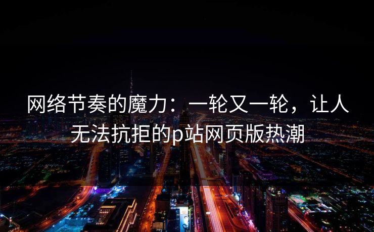网络节奏的魔力：一轮又一轮，让人无法抗拒的p站网页版热潮