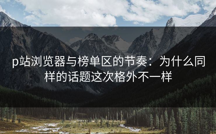 p站浏览器与榜单区的节奏：为什么同样的话题这次格外不一样