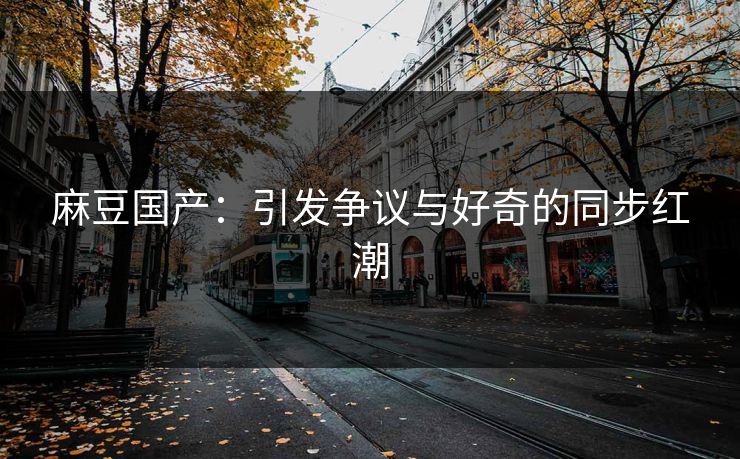 麻豆国产：引发争议与好奇的同步红潮