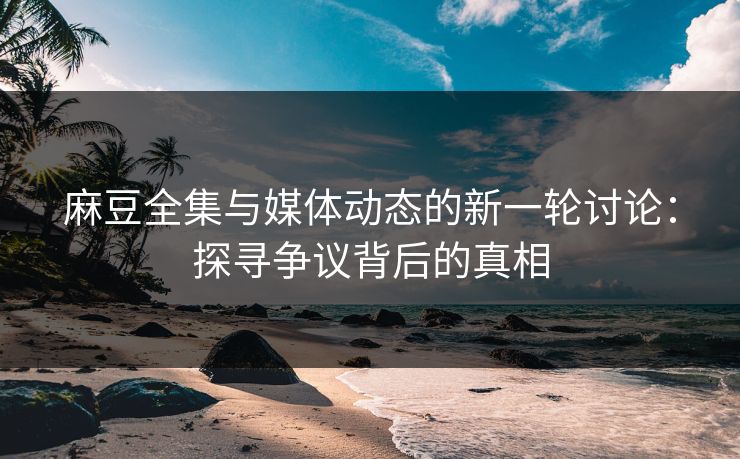 麻豆全集与媒体动态的新一轮讨论：探寻争议背后的真相