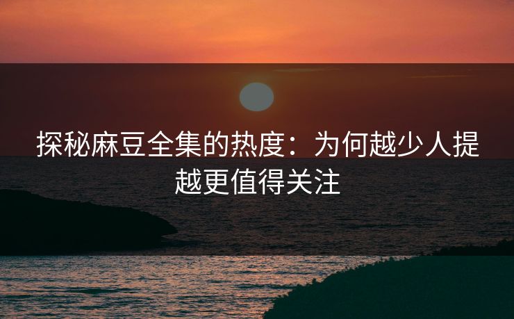 探秘麻豆全集的热度：为何越少人提越更值得关注