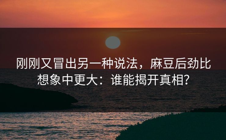 刚刚又冒出另一种说法，麻豆后劲比想象中更大：谁能揭开真相？