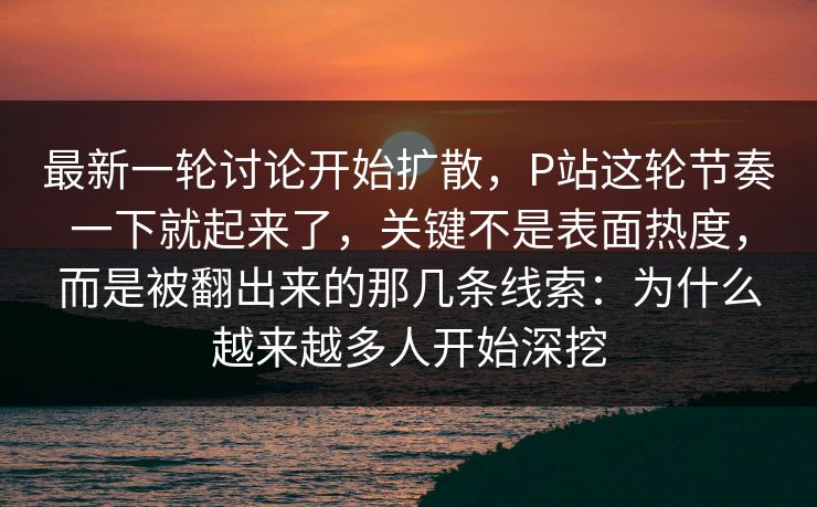 最新一轮讨论开始扩散，P站这轮节奏一下就起来了，关键不是表面热度，而是被翻出来的那几条线索：为什么越来越多人开始深挖