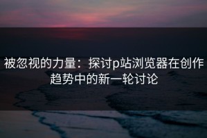 被忽视的力量：探讨p站浏览器在创作趋势中的新一轮讨论