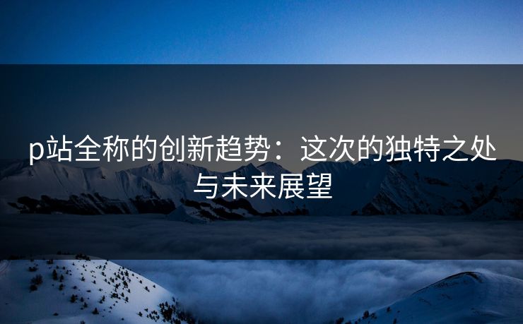 p站全称的创新趋势：这次的独特之处与未来展望