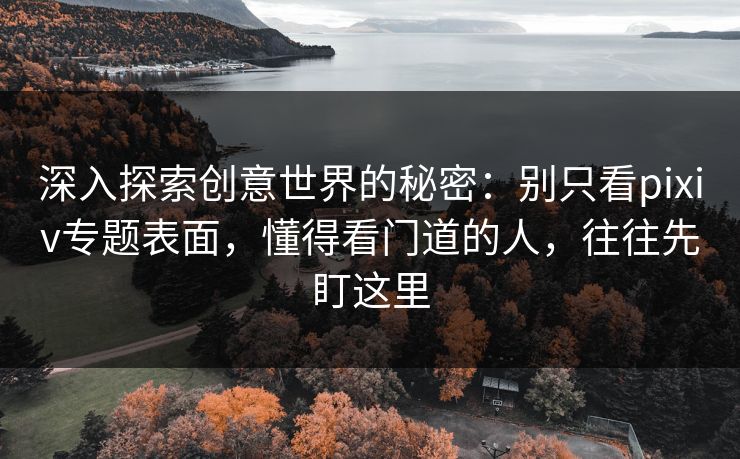 深入探索创意世界的秘密：别只看pixiv专题表面，懂得看门道的人，往往先盯这里